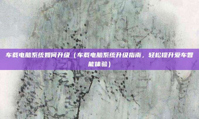 车载电脑系统如何升级(车载电脑系统升级指南,轻松提升爱车智能体验)