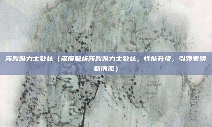 新款雅力士致炫(深度解析新款雅力士致炫,性能升级,引领家轿新潮流)