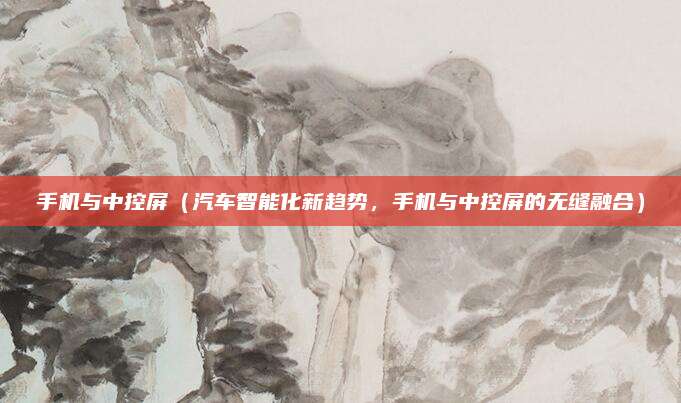手机与中控屏（汽车智能化新趋势，手机与中控屏的无缝融合）