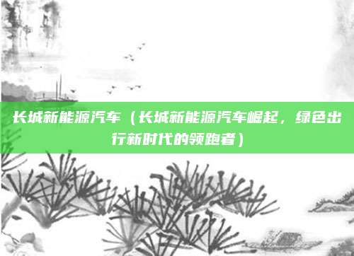 长城新能源汽车(长城新能源汽车崛起,绿色出行新时代的领跑者)