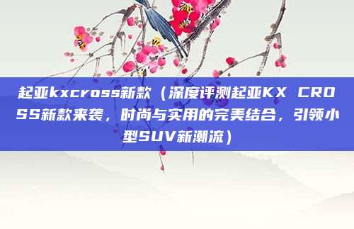 起亚kxcross新款（深度评测起亚KX CROSS新款来袭，时尚与实用的完美结合，引领小型SUV新潮流）