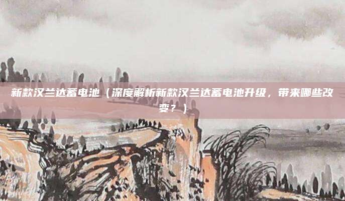 新款汉兰达蓄电池(深度解析新款汉兰达蓄电池升级,带来哪些改变?)