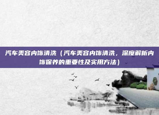 汽车美容内饰清洗（汽车美容内饰清洗，深度解析内饰保养的重要性及实用方法）