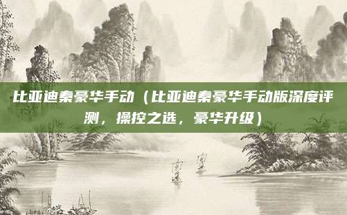 比亚迪秦豪华手动（比亚迪秦豪华手动版深度评测，操控之选，豪华升级）