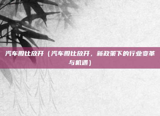 汽车股比放开（汽车股比放开，新政策下的行业变革与机遇）