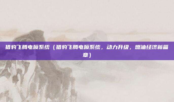 猎豹飞腾电喷系统（猎豹飞腾电喷系统，动力升级，燃油经济新篇章）