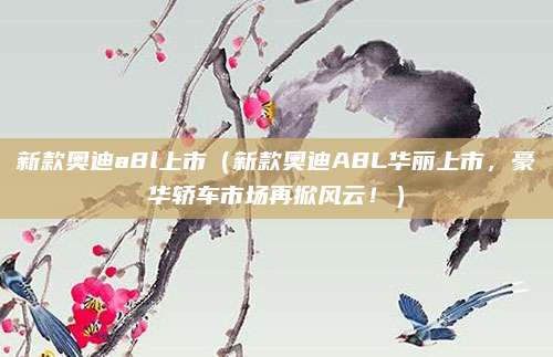新款奥迪a8l上市(新款奥迪A8L华丽上市,豪华轿车市场再掀风云!)