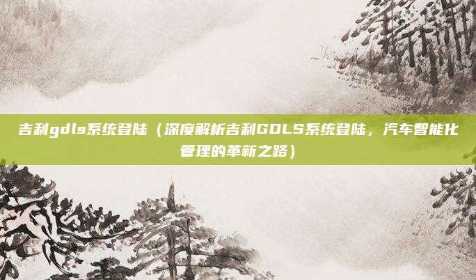 吉利gdls系统登陆(深度解析吉利GDLS系统登陆,汽车智能化管理的革新之路)