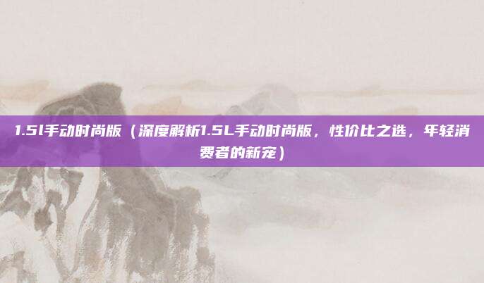 1.5l手动时尚版（深度解析1.5L手动时尚版，性价比之选，年轻消费者的新宠）
