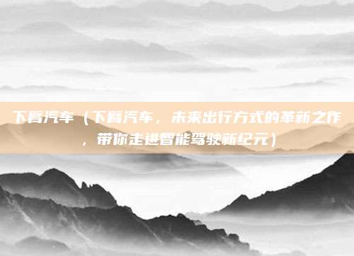 下臂汽车（下臂汽车，未来出行方式的革新之作，带你走进智能驾驶新纪元）