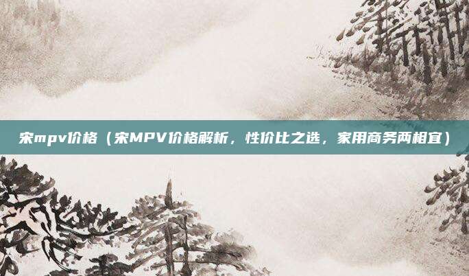 宋mpv价格（宋MPV价格解析，性价比之选，家用商务两相宜）
