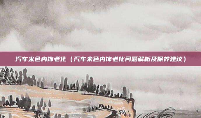 汽车米色内饰老化（汽车米色内饰老化问题解析及保养建议）