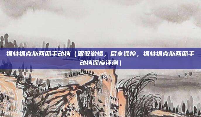 福特福克斯两厢手动挡（驾驭激情，尽享操控，福特福克斯两厢手动挡深度评测）