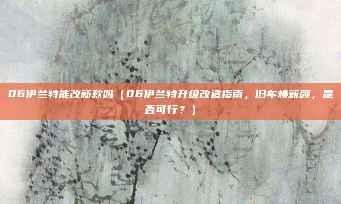 06伊兰特能改新款吗(06伊兰特升级改造指南,旧车焕新颜,是否可行?)