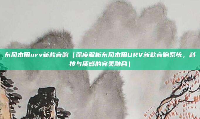 东风本田urv新款音响（深度解析东风本田URV新款音响系统，科技与质感的完美融合）