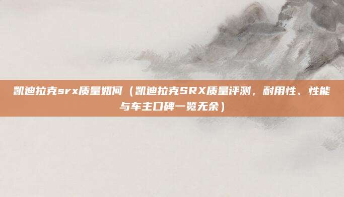 凯迪拉克srx质量如何（凯迪拉克SRX质量评测，耐用性、性能与车主口碑一览无余）