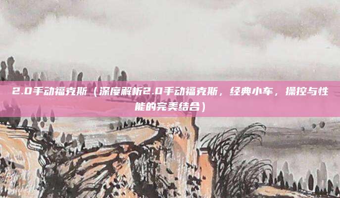 2.0手动福克斯（深度解析2.0手动福克斯，经典小车，操控与性能的完美结合）