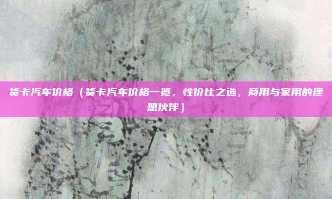 货卡汽车价格(货卡汽车价格一览,性价比之选,商用与家用的理想伙伴)
