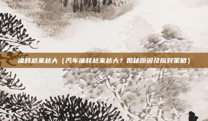 油耗越来越大(汽车油耗越来越大?揭秘原因及应对策略)