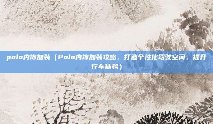 polo内饰加装（Polo内饰加装攻略，打造个性化驾驶空间，提升行车体验）