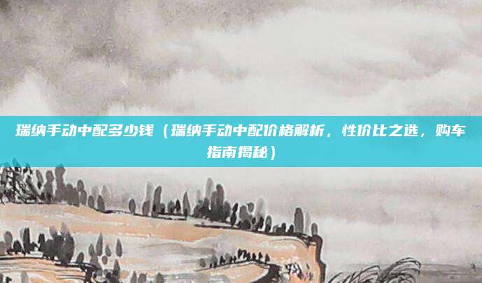 瑞纳手动中配多少钱(瑞纳手动中配价格解析,性价比之选,购车指南揭秘)