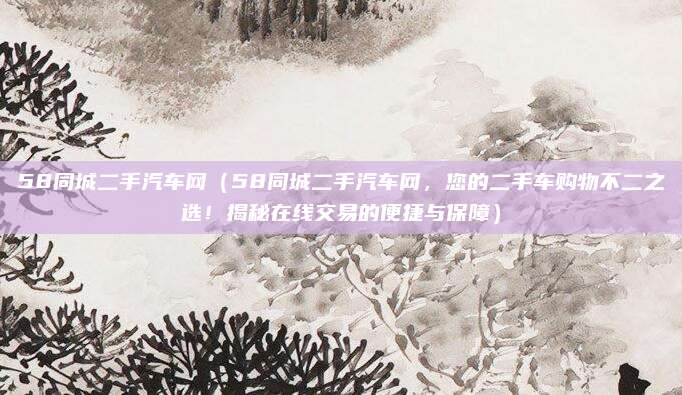 58同城二手汽车网（58同城二手汽车网，您的二手车购物不二之选！揭秘在线交易的便捷与保障）