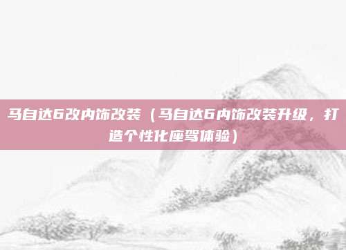 马自达6改内饰改装（马自达6内饰改装升级，打造个性化座驾体验）