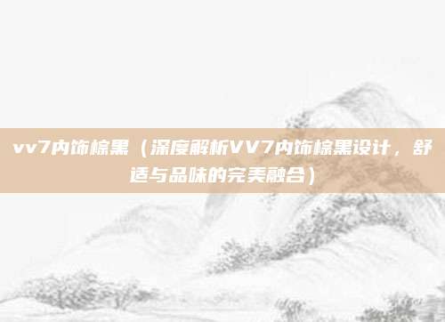 vv7内饰棕黑（深度解析VV7内饰棕黑设计，舒适与品味的完美融合）