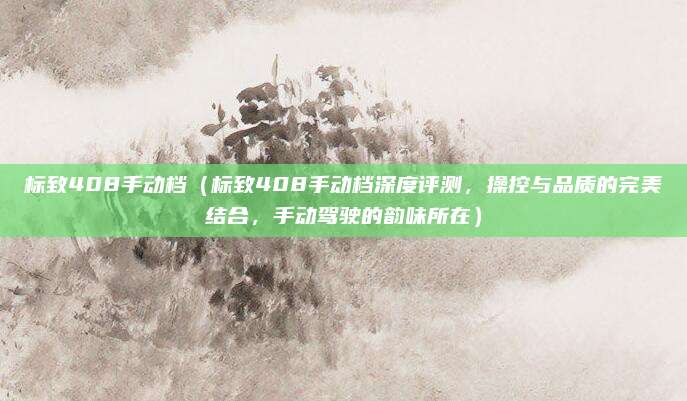标致408手动档（标致408手动档深度评测，操控与品质的完美结合，手动驾驶的韵味所在）