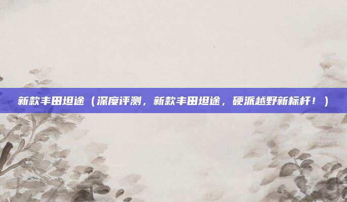 新款丰田坦途(深度评测,新款丰田坦途,硬派越野新标杆!)