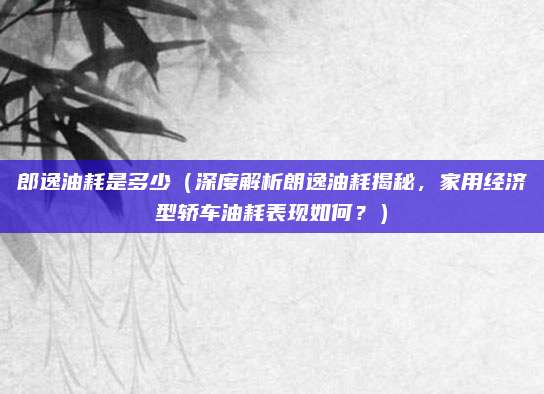 郎逸油耗是多少（深度解析朗逸油耗揭秘，家用经济型轿车油耗表现如何？）