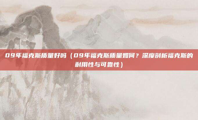 09年福克斯质量好吗(09年福克斯质量如何?深度剖析福克斯的耐用性与可靠性)