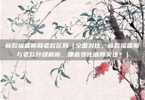 新款福睿斯和老款区别(全面对比,新款福睿斯与老款升级解析,哪些变化值得关注?)