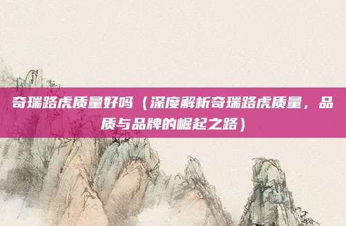奇瑞路虎质量好吗（深度解析奇瑞路虎质量，品质与品牌的崛起之路）