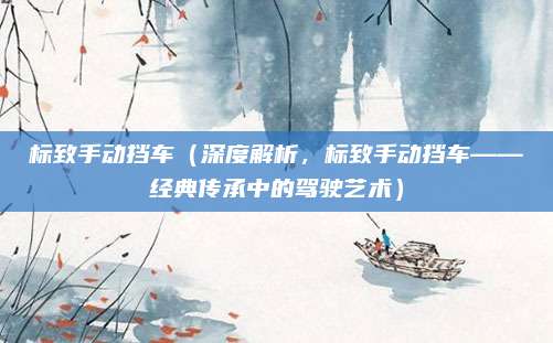 标致手动挡车(深度解析,标致手动挡车——经典传承中的驾驶艺术)