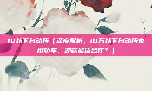 10以下自动挡(深度解析,10万以下自动挡家用轿车,哪款最适合你?)