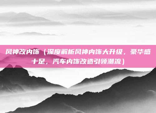 风神改内饰(深度解析风神内饰大升级,豪华感十足,汽车内饰改造引领潮流)