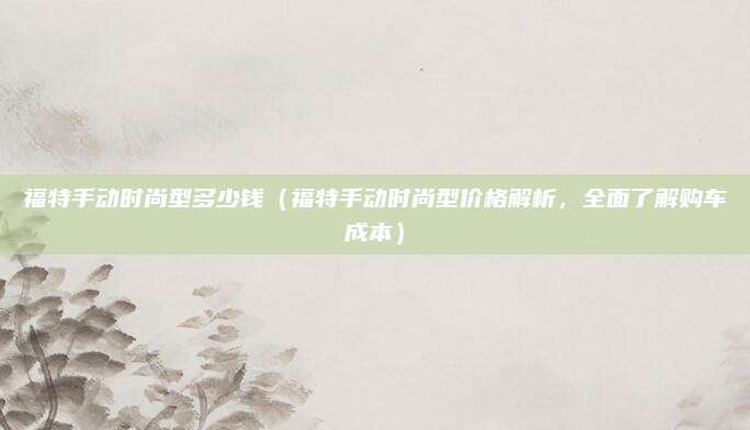 福特手动时尚型多少钱(福特手动时尚型价格解析,全面了解购车成本)