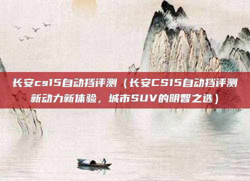 长安cs15自动挡评测（长安CS15自动挡评测新动力新体验，城市SUV的明智之选）