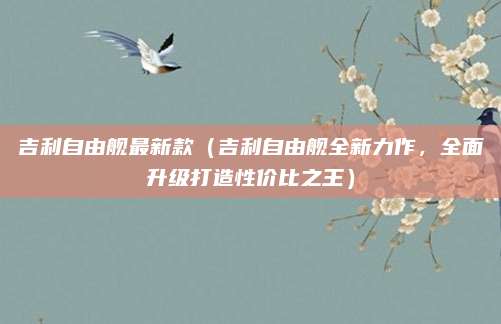 吉利自由舰最新款（吉利自由舰全新力作，全面升级打造性价比之王）