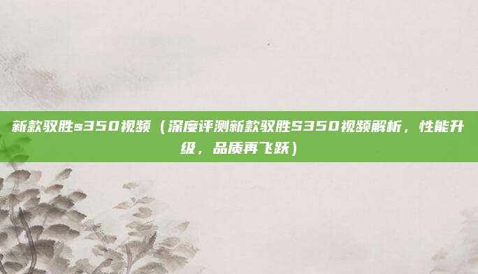 新款驭胜s350视频（深度评测新款驭胜S350视频解析，性能升级，品质再飞跃）