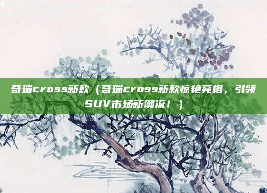 奇瑞cross新款(奇瑞cross新款惊艳亮相,引领SUV市场新潮流!)