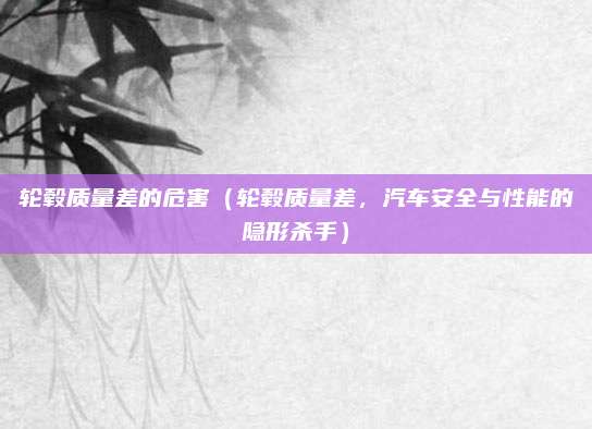 轮毂质量差的危害(轮毂质量差,汽车安全与性能的隐形杀手)