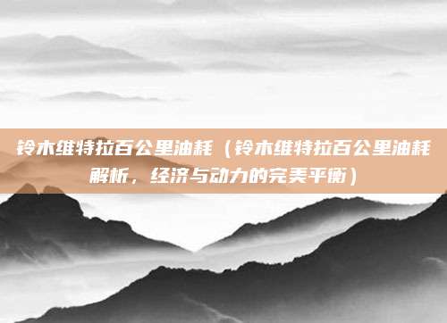铃木维特拉百公里油耗（铃木维特拉百公里油耗解析，经济与动力的完美平衡）