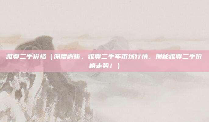 雅尊二手价格(深度解析,雅尊二手车市场行情,揭秘雅尊二手价格走势!)