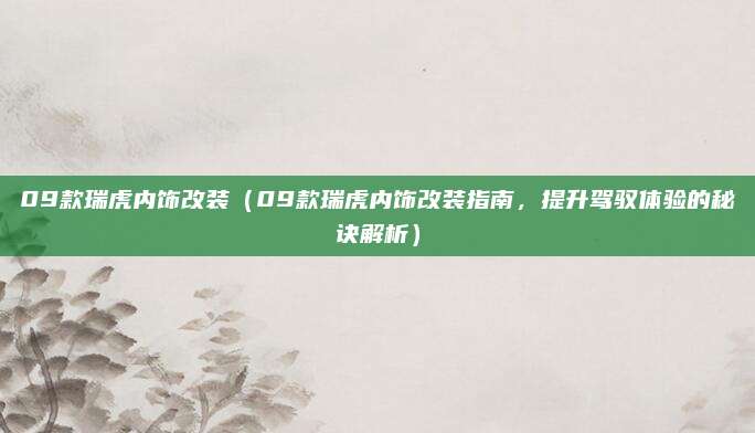 09款瑞虎内饰改装（09款瑞虎内饰改装指南，提升驾驭体验的秘诀解析）