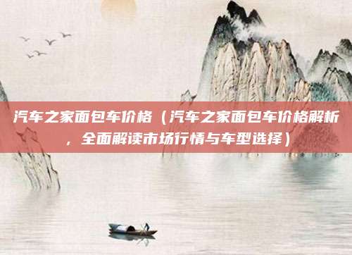 汽车之家面包车价格(汽车之家面包车价格解析,全面解读市场行情与车型选择)