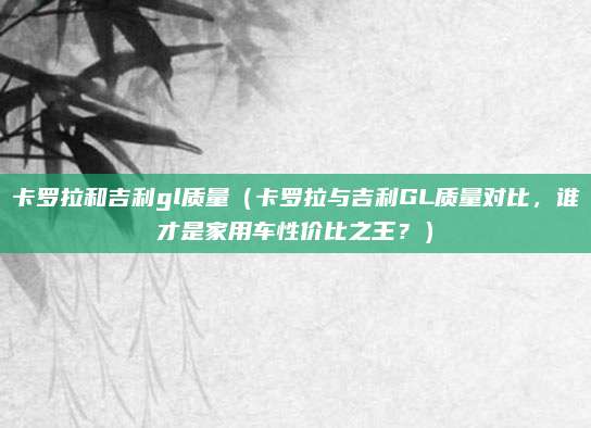 卡罗拉和吉利gl质量(卡罗拉与吉利GL质量对比,谁才是家用车性价比之王?)
