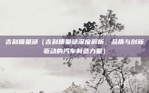 吉利质量部(吉利质量部深度解析,品质与创新驱动的汽车制造力量)
