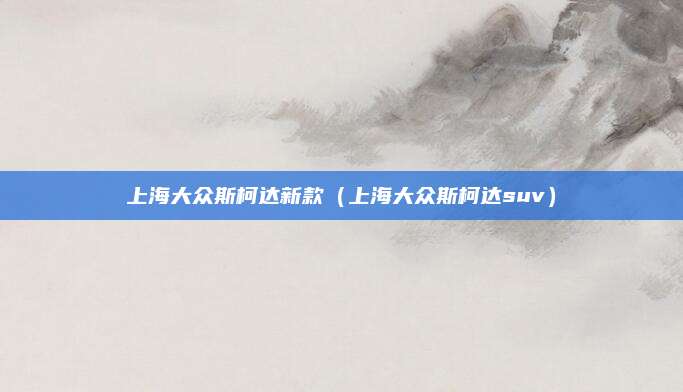上海大众斯柯达新款(上海大众斯柯达suv)